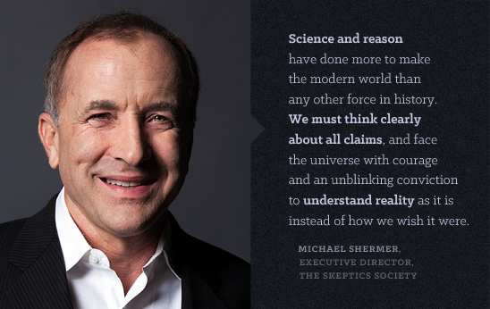 Science and reason have done more to make the modern world than any other force in history. We must think clearly about all claims, and face the universe with courage and an unblinking conviction to understand reality as it is instead of how we wish it were.  MICHAEL SHERMER, EXECUTIVE DIRECTOR, THE SKEPTICS SOCIETY