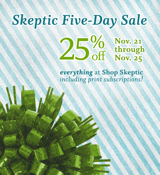 Announcing the Skeptic 5-day sale. Shop now and save 25% off everything at Shop Skeptic, November 21 through November 25, 2012 (PST).